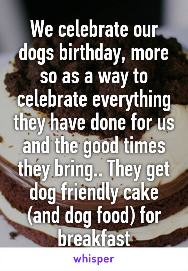 We celebrate our dogs birthday, more so as a way to celebrate everything they have done for us and the good times they bring.. They get dog friendly cake (and dog food) for breakfast