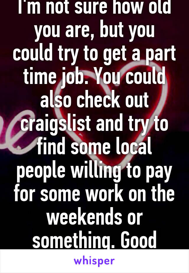 I'm not sure how old you are, but you could try to get a part time job. You could also check out craigslist and try to find some local people willing to pay for some work on the weekends or something. Good luck.