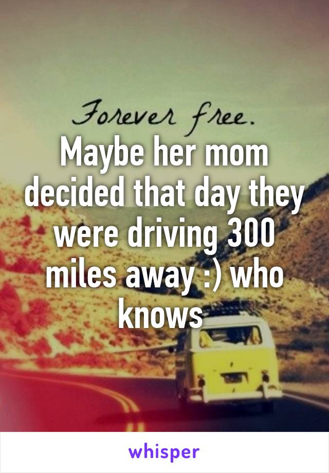 Maybe her mom decided that day they were driving 300 miles away :) who knows 