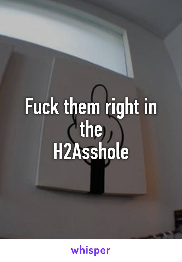 Fuck them right in the
H2Asshole