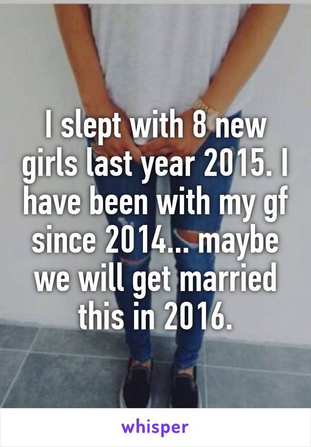 I slept with 8 new girls last year 2015. I have been with my gf since 2014... maybe we will get married this in 2016.