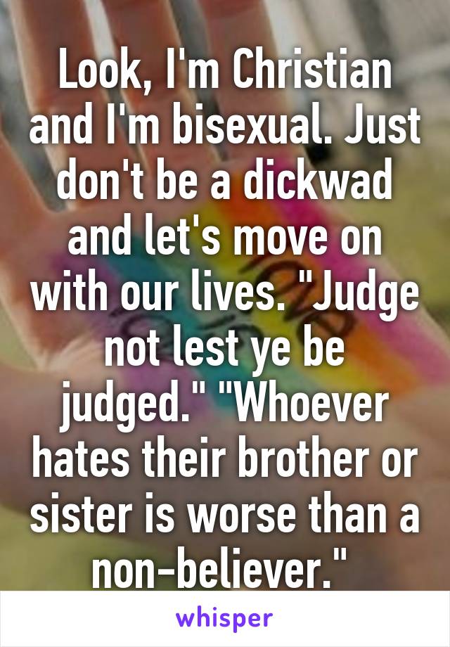 Look, I'm Christian and I'm bisexual. Just don't be a dickwad and let's move on with our lives. "Judge not lest ye be judged." "Whoever hates their brother or sister is worse than a non-believer." 