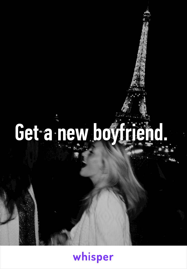 Get a new boyfriend. 