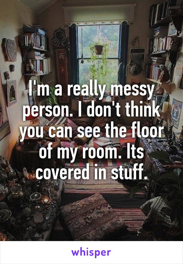 I'm a really messy person. I don't think you can see the floor of my room. Its covered in stuff.