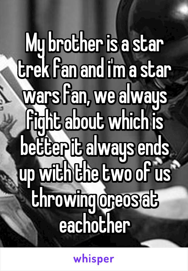 My brother is a star trek fan and i'm a star wars fan, we always fight about which is better it always ends up with the two of us throwing oreos at eachother