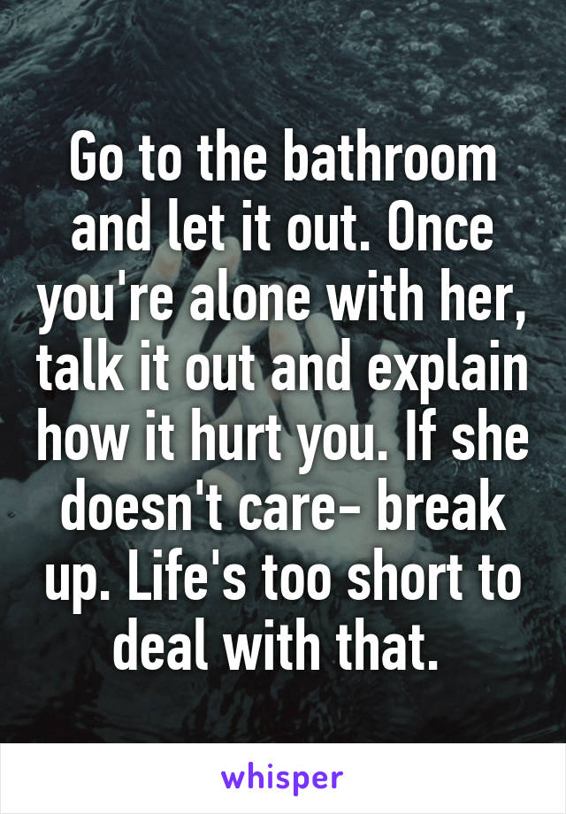 Go to the bathroom and let it out. Once you're alone with her, talk it out and explain how it hurt you. If she doesn't care- break up. Life's too short to deal with that. 