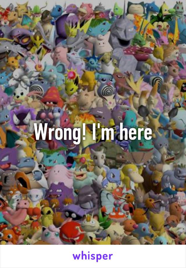 Wrong! I'm here