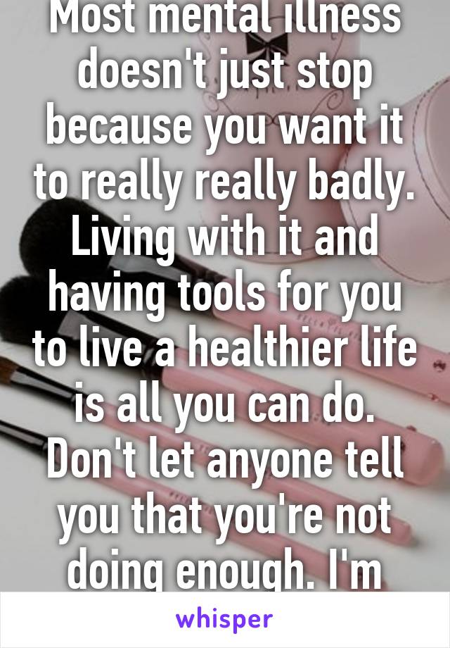 Most mental illness doesn't just stop because you want it to really really badly. Living with it and having tools for you to live a healthier life is all you can do. Don't let anyone tell you that you're not doing enough. I'm proud of you. 