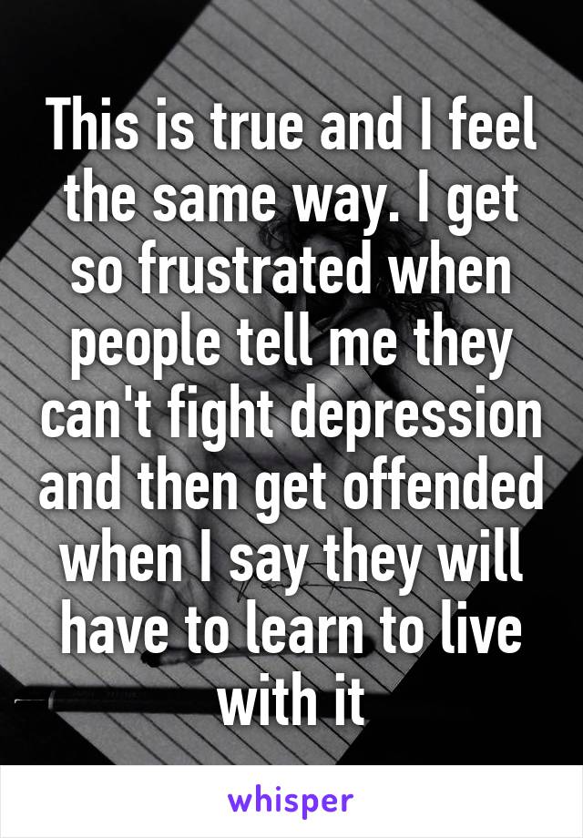 This is true and I feel the same way. I get so frustrated when people tell me they can't fight depression and then get offended when I say they will have to learn to live with it