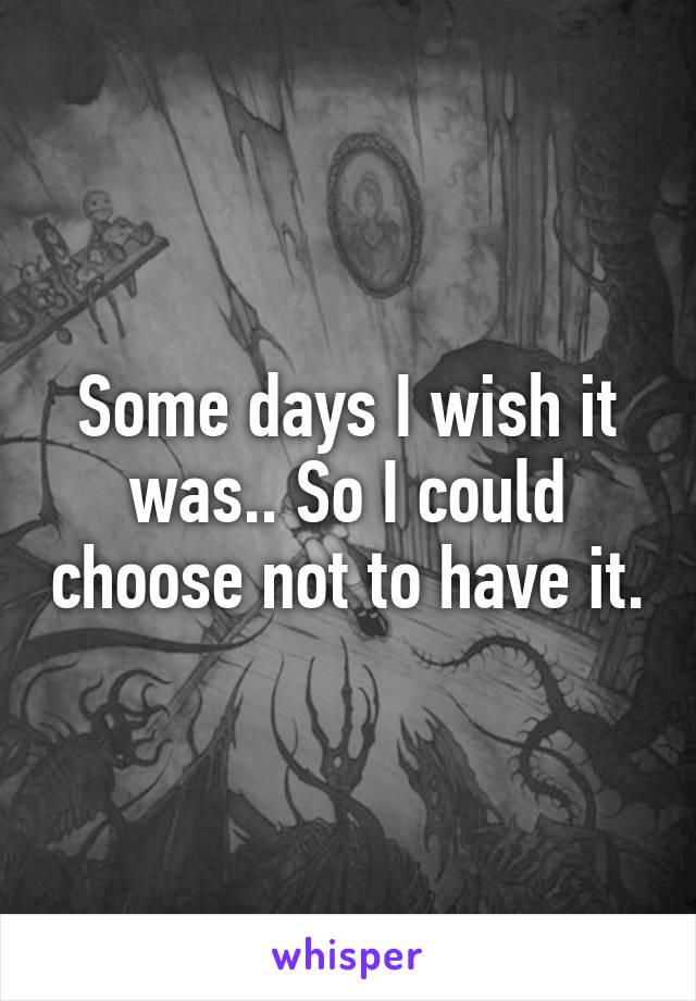 Some days I wish it was.. So I could choose not to have it.