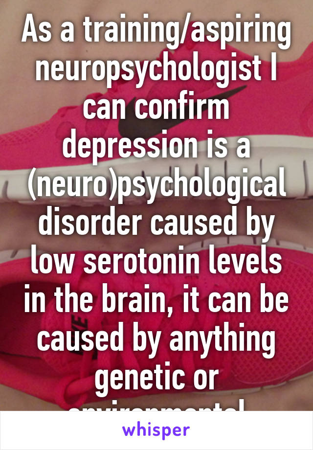 As a training/aspiring neuropsychologist I can confirm depression is a (neuro)psychological disorder caused by low serotonin levels in the brain, it can be caused by anything genetic or environmental