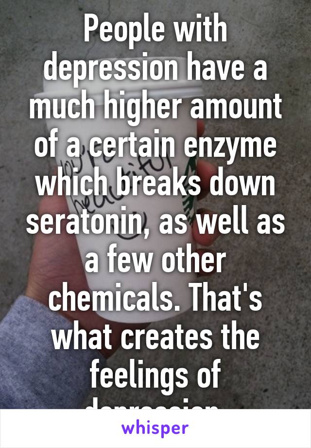 People with depression have a much higher amount of a certain enzyme which breaks down seratonin, as well as a few other chemicals. That's what creates the feelings of depression.