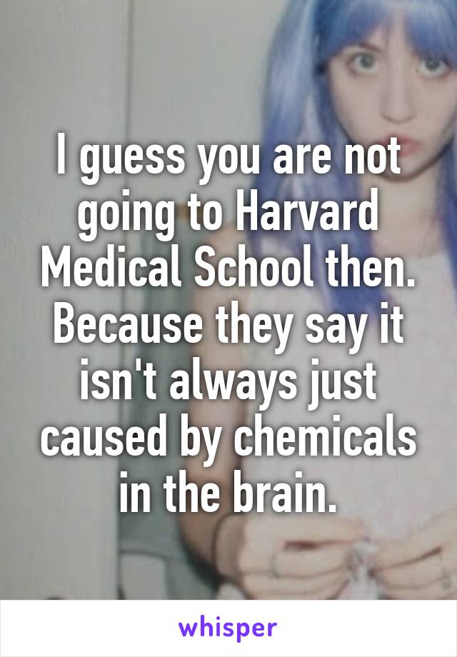 I guess you are not going to Harvard Medical School then. Because they say it isn't always just caused by chemicals in the brain.