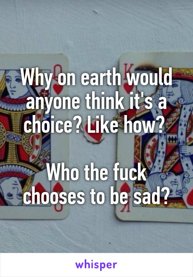 Why on earth would anyone think it's a choice? Like how? 

Who the fuck chooses to be sad?