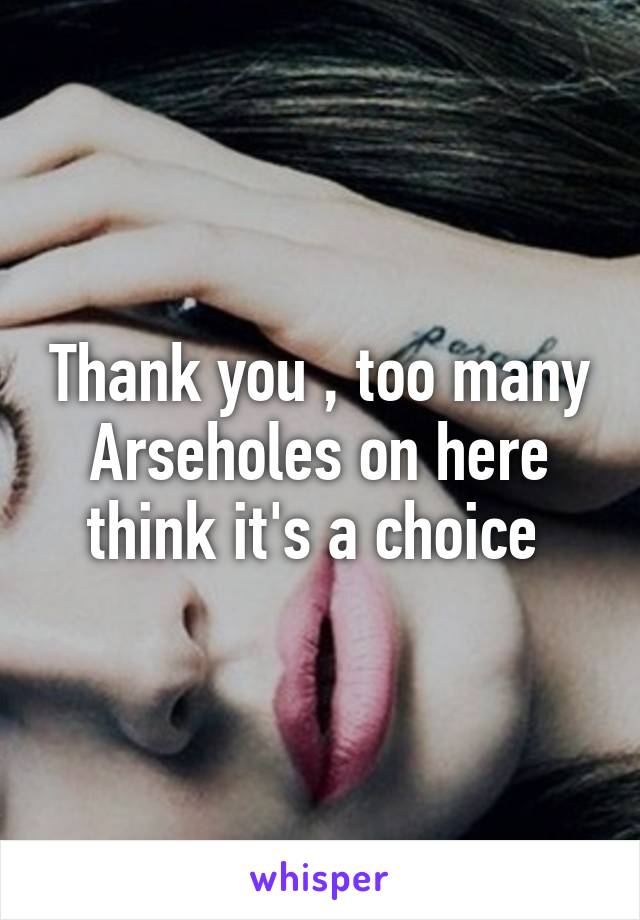 Thank you , too many Arseholes on here think it's a choice 