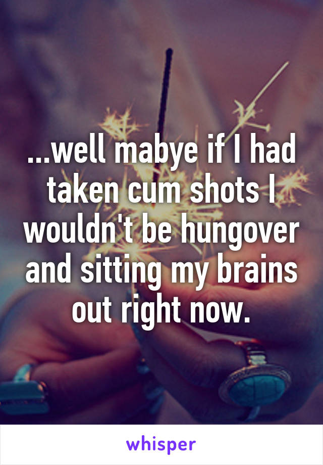 ...well mabye if I had taken cum shots I wouldn't be hungover and sitting my brains out right now.