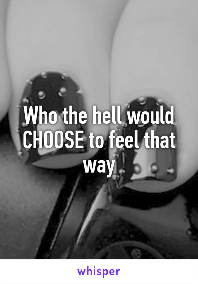 Who the hell would CHOOSE to feel that way