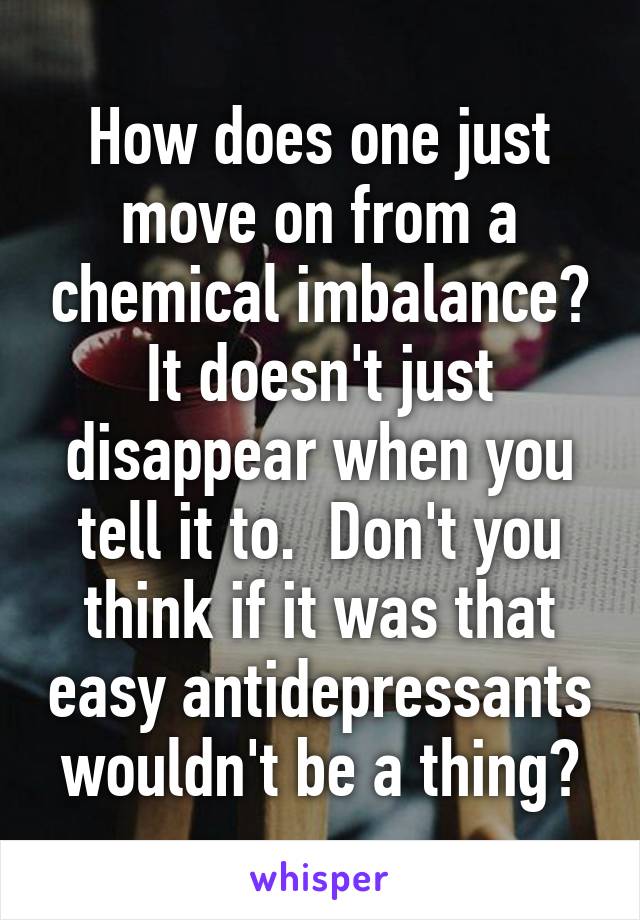 How does one just move on from a chemical imbalance? It doesn't just disappear when you tell it to.  Don't you think if it was that easy antidepressants wouldn't be a thing?