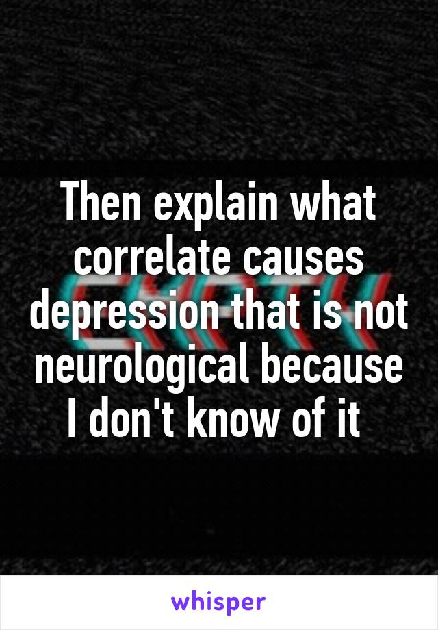 Then explain what correlate causes depression that is not neurological because I don't know of it 