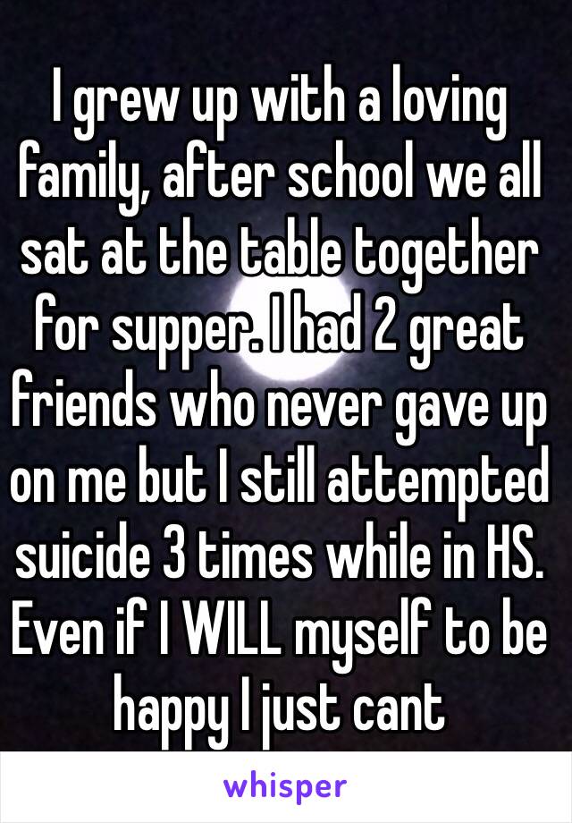 I grew up with a loving family, after school we all sat at the table together for supper. I had 2 great friends who never gave up on me but I still attempted suicide 3 times while in HS. 
Even if I WILL myself to be happy I just cant