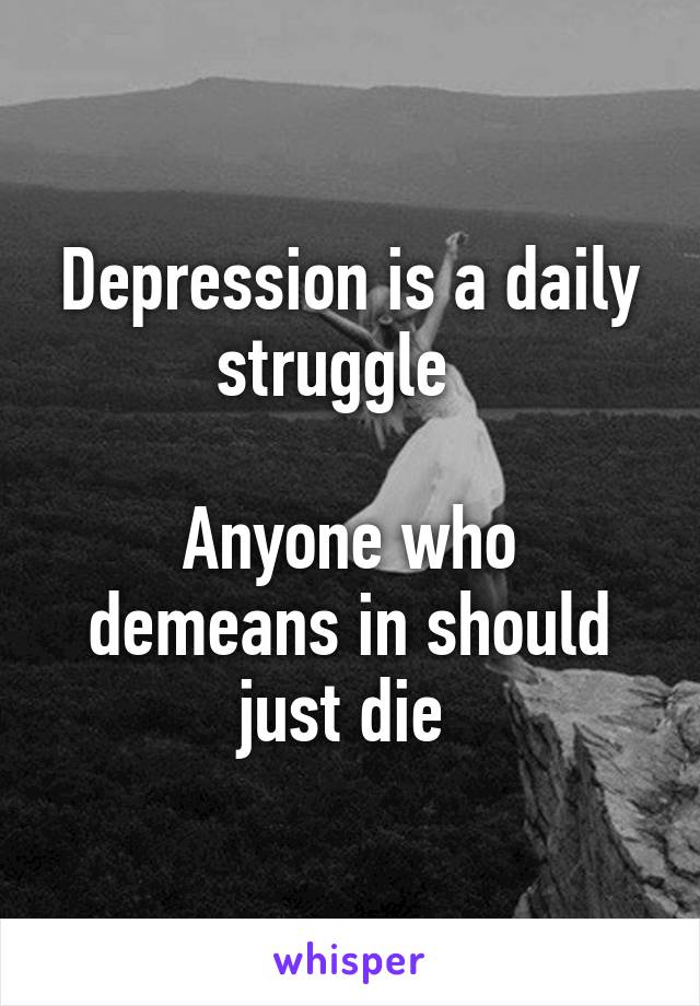 Depression is a daily struggle  

Anyone who demeans in should just die 