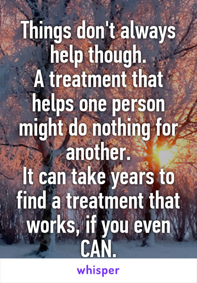 Things don't always help though.
A treatment that helps one person might do nothing for another.
It can take years to find a treatment that works, if you even CAN.