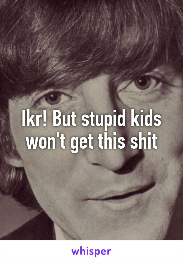 Ikr! But stupid kids won't get this shit