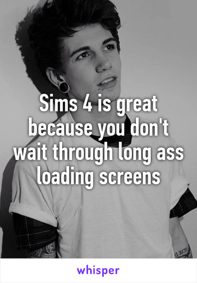 Sims 4 is great because you don't wait through long ass loading screens