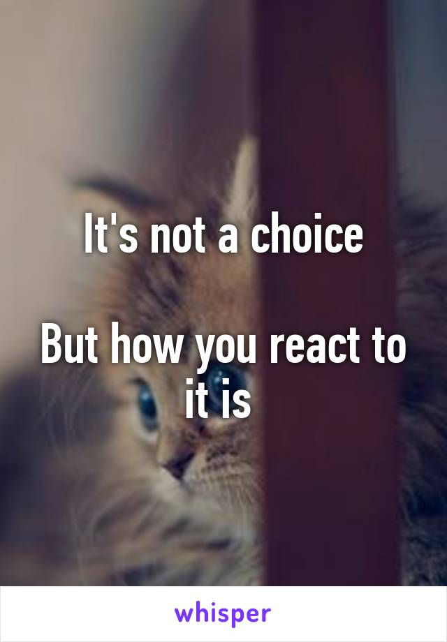 It's not a choice

But how you react to it is 