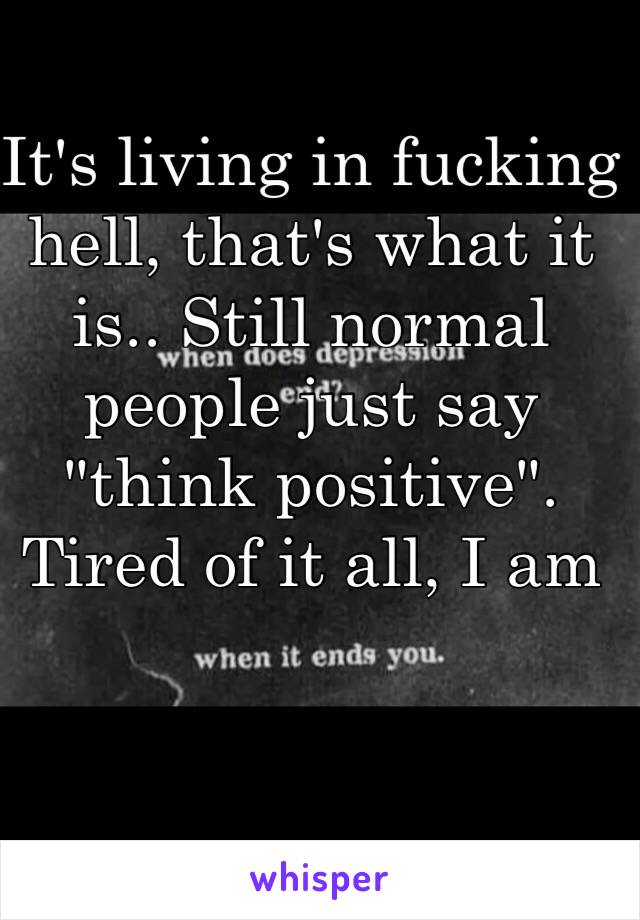 It's living in fucking hell, that's what it is.. Still normal people just say "think positive". Tired of it all, I am