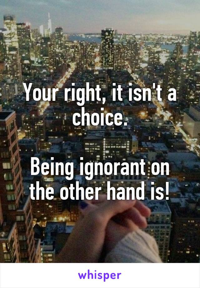 Your right, it isn't a choice.

Being ignorant on the other hand is!