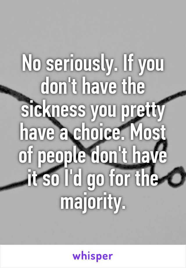 No seriously. If you don't have the sickness you pretty have a choice. Most of people don't have it so I'd go for the majority.