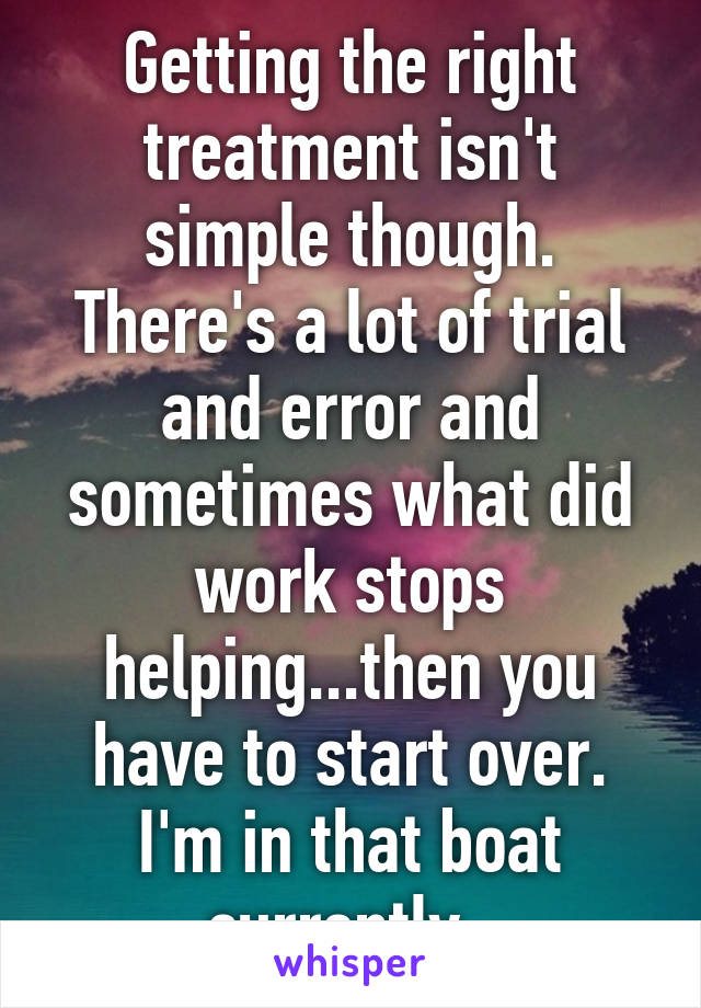 Getting the right treatment isn't simple though. There's a lot of trial and error and sometimes what did work stops helping...then you have to start over. I'm in that boat currently. 