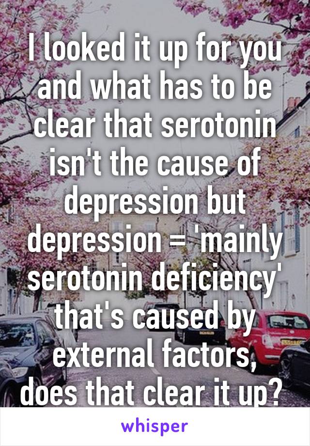 I looked it up for you and what has to be clear that serotonin isn't the cause of depression but depression = 'mainly serotonin deficiency' that's caused by external factors, does that clear it up? 