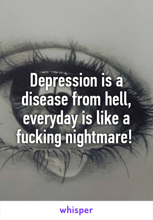 Depression is a disease from hell, everyday is like a fucking nightmare! 