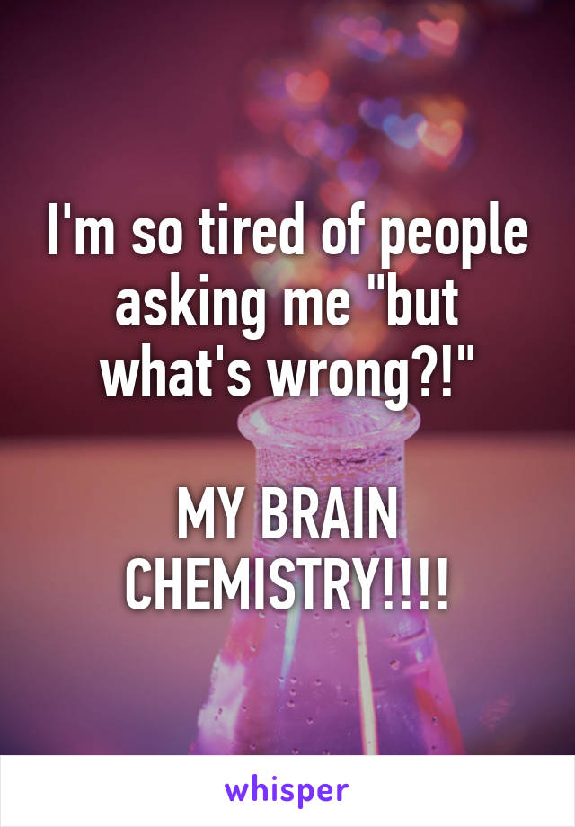 I'm so tired of people asking me "but what's wrong?!"

MY BRAIN CHEMISTRY!!!!