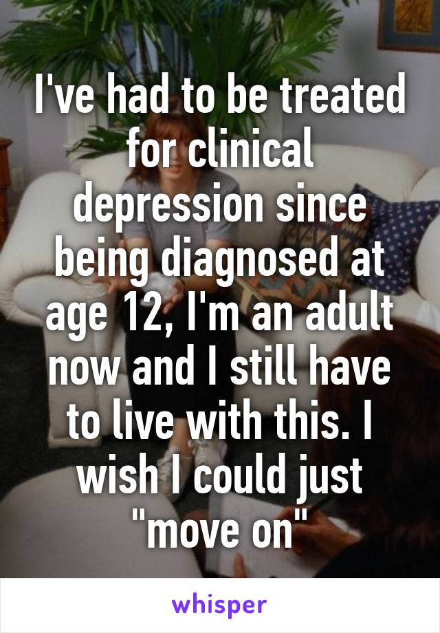 I've had to be treated for clinical depression since being diagnosed at age 12, I'm an adult now and I still have to live with this. I wish I could just "move on"