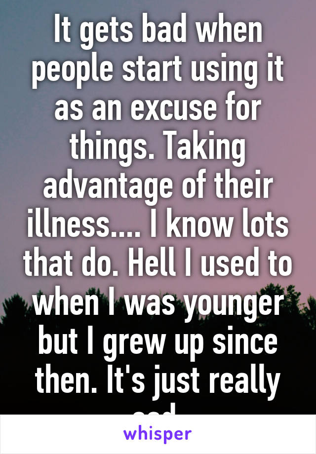 It gets bad when people start using it as an excuse for things. Taking advantage of their illness.... I know lots that do. Hell I used to when I was younger but I grew up since then. It's just really sad.