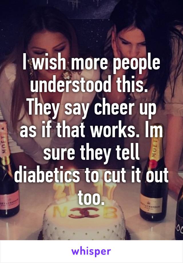 I wish more people understood this. 
They say cheer up as if that works. Im sure they tell diabetics to cut it out too.