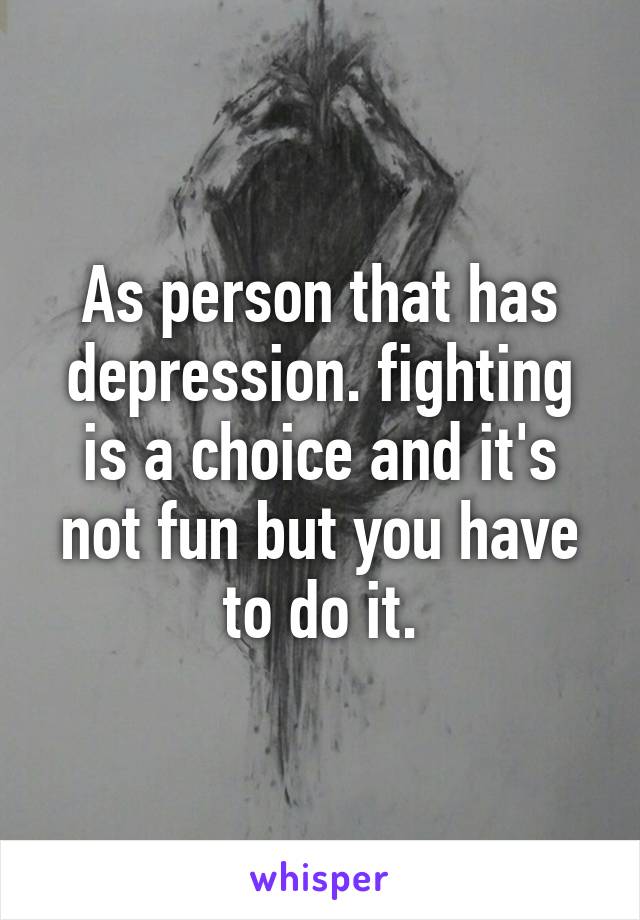 As person that has depression. fighting is a choice and it's not fun but you have to do it.