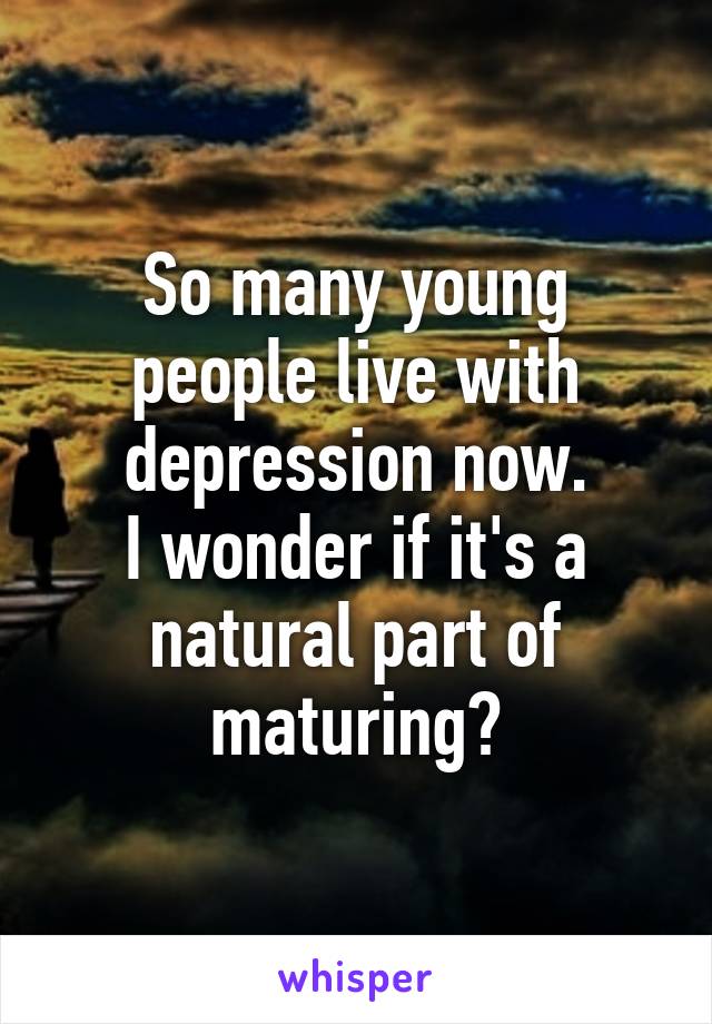 So many young people live with depression now.
I wonder if it's a natural part of maturing?