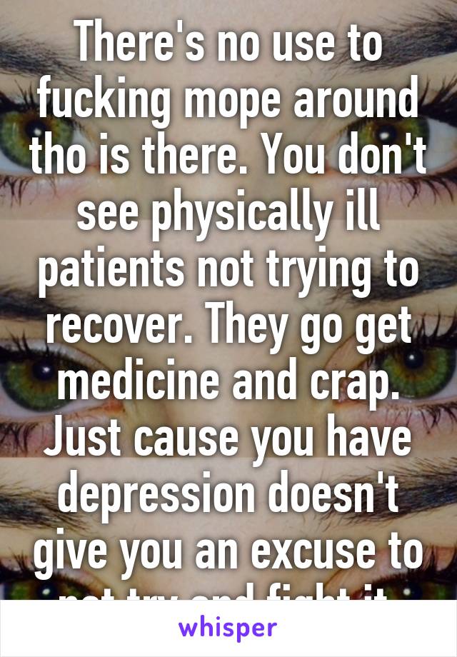 There's no use to fucking mope around tho is there. You don't see physically ill patients not trying to recover. They go get medicine and crap. Just cause you have depression doesn't give you an excuse to not try and fight it.