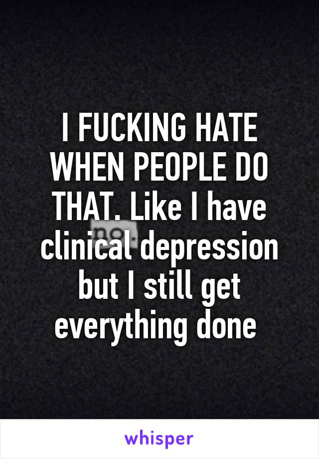 I FUCKING HATE WHEN PEOPLE DO THAT. Like I have clinical depression but I still get everything done 