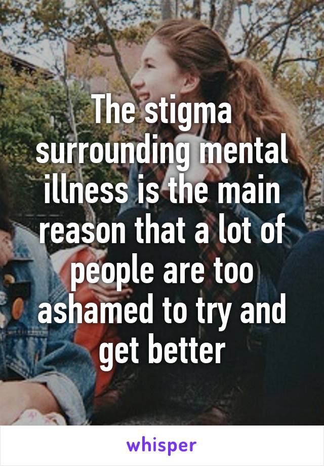 The stigma surrounding mental illness is the main reason that a lot of people are too ashamed to try and get better