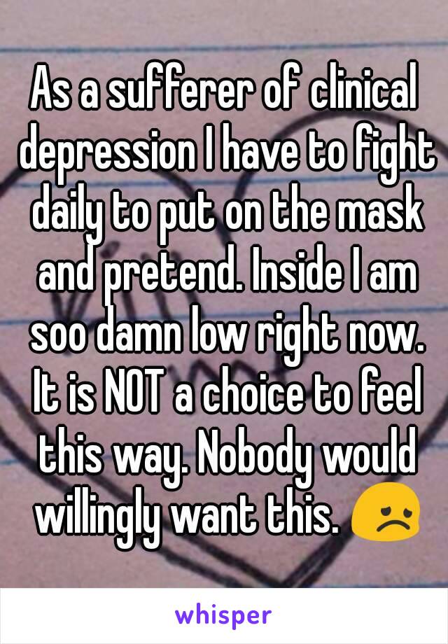 As a sufferer of clinical depression I have to fight daily to put on the mask and pretend. Inside I am soo damn low right now. It is NOT a choice to feel this way. Nobody would willingly want this. 😞