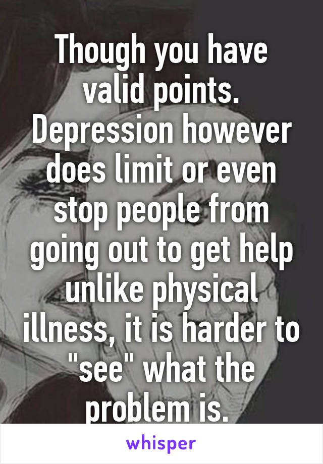 Though you have valid points. Depression however does limit or even stop people from going out to get help unlike physical illness, it is harder to "see" what the problem is. 