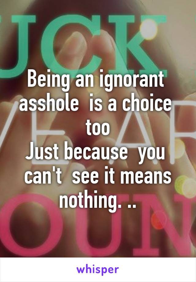 Being an ignorant  asshole  is a choice  too
Just because  you  can't  see it means nothing. ..