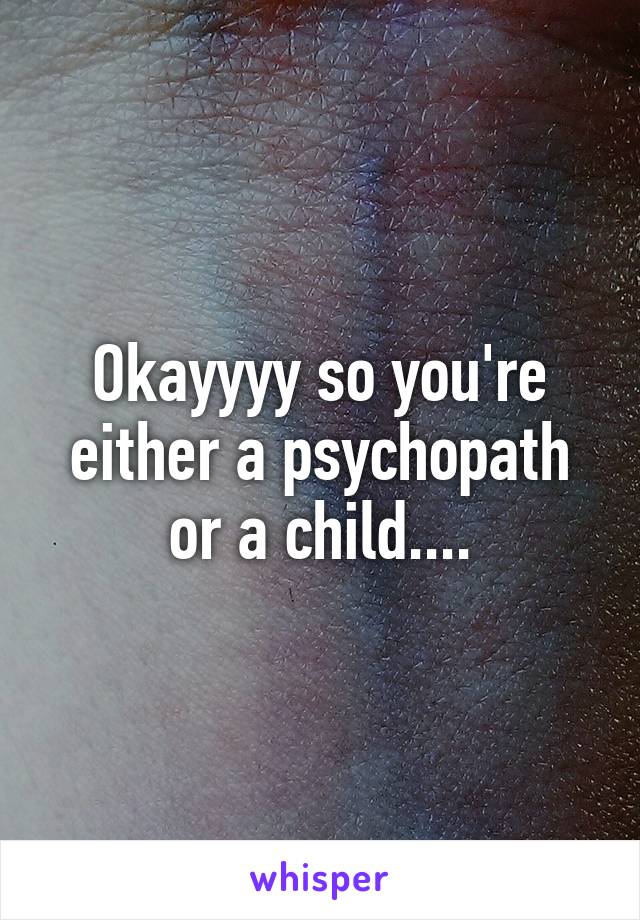 Okayyyy so you're either a psychopath or a child....