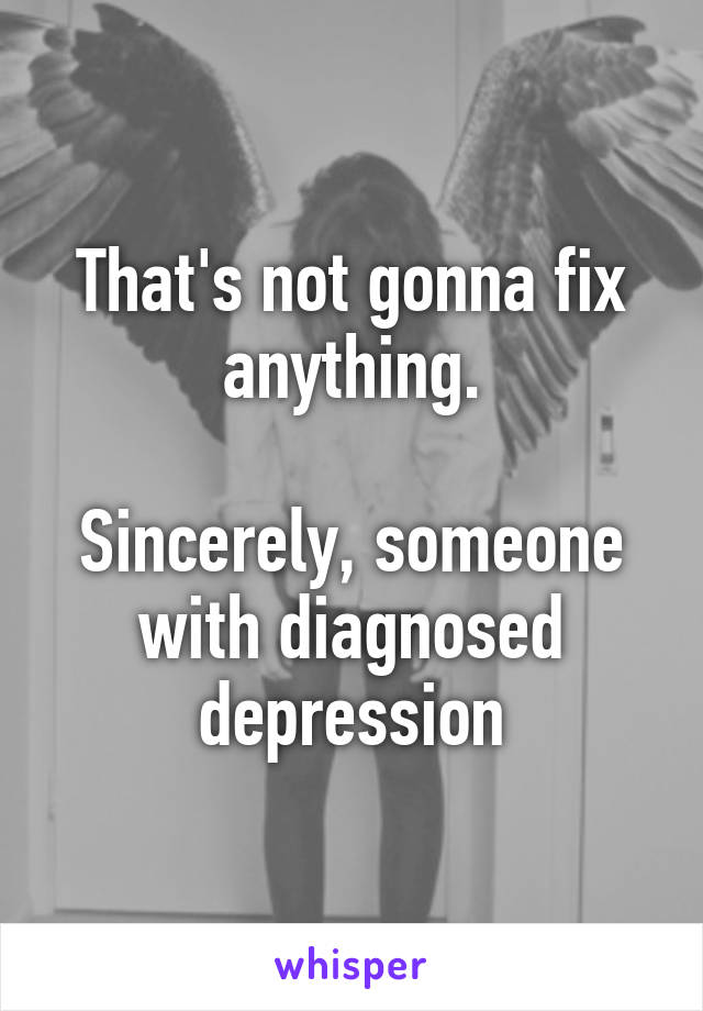 That's not gonna fix anything.

Sincerely, someone with diagnosed depression