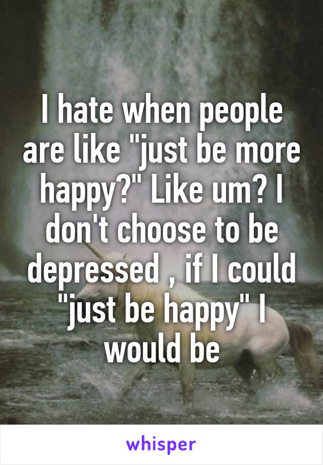 I hate when people are like "just be more happy?" Like um? I don't choose to be depressed , if I could "just be happy" I would be